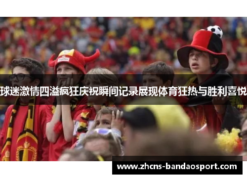 球迷激情四溢疯狂庆祝瞬间记录展现体育狂热与胜利喜悦 球迷激情四溢疯狂庆祝瞬间记录展现体育狂热与胜利喜悦