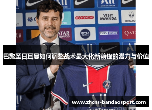 巴黎圣日耳曼如何调整战术最大化新前锋的潜力与价值 巴黎圣日耳曼如何调整战术最大化新前锋的潜力与价值