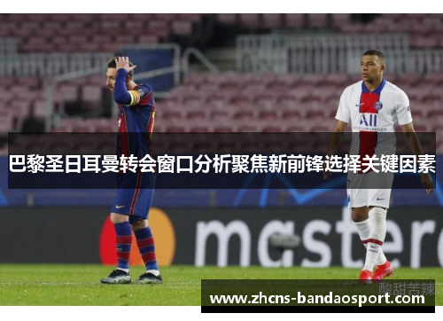 巴黎圣日耳曼转会窗口分析聚焦新前锋选择关键因素