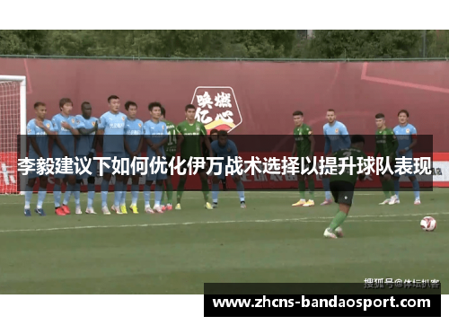 李毅建议下如何优化伊万战术选择以提升球队表现 李毅建议下如何优化伊万战术选择以提升球队表现
