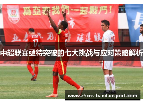 中超联赛亟待突破的七大挑战与应对策略解析