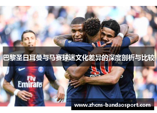 巴黎圣日耳曼与马赛球迷文化差异的深度剖析与比较