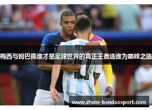 梅西与姆巴佩谁才是足球世界的真正王者选谁为巅峰之选