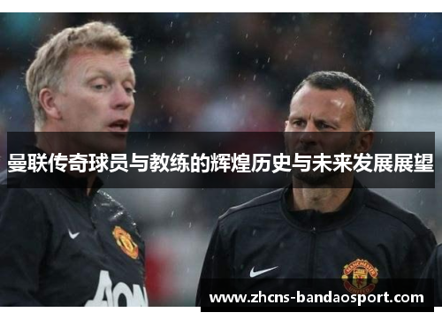 曼联传奇球员与教练的辉煌历史与未来发展展望