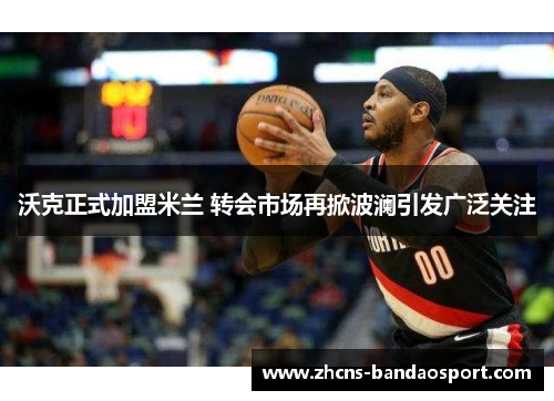 沃克正式加盟米兰 转会市场再掀波澜引发广泛关注