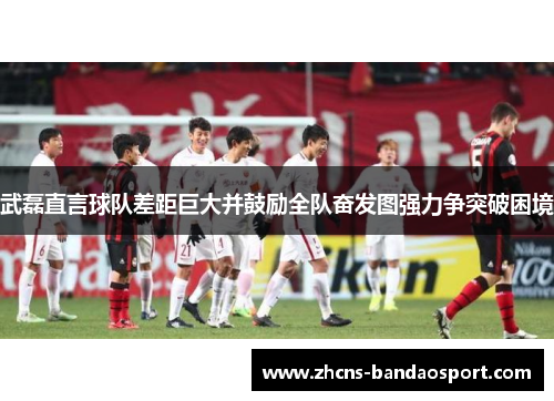 武磊直言球队差距巨大并鼓励全队奋发图强力争突破困境