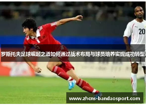 罗斯托夫足球崛起之道如何通过战术布局与球员培养实现成功转型