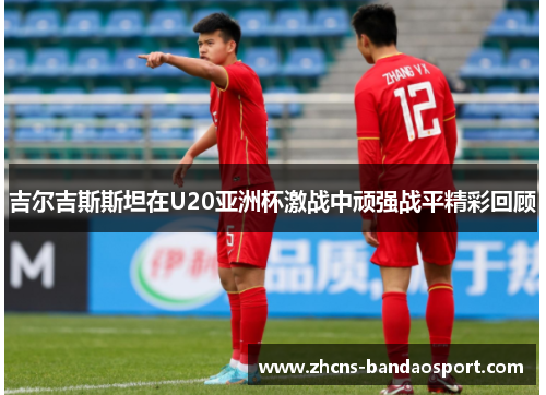 吉尔吉斯斯坦在U20亚洲杯激战中顽强战平精彩回顾