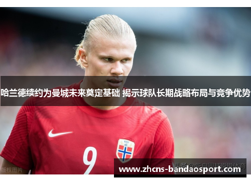 哈兰德续约为曼城未来奠定基础 揭示球队长期战略布局与竞争优势