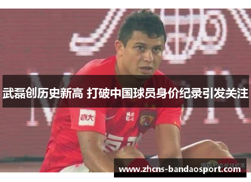 武磊创历史新高 打破中国球员身价纪录引发关注