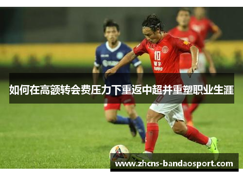 如何在高额转会费压力下重返中超并重塑职业生涯 如何在高额转会费压力下重返中超并重塑职业生涯