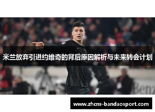 米兰放弃引进约维奇的背后原因解析与未来转会计划