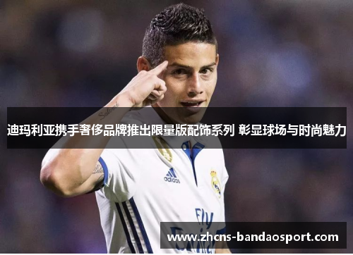 迪玛利亚携手奢侈品牌推出限量版配饰系列 彰显球场与时尚魅力