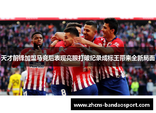 天才前锋加盟马竞后表现亮眼打破纪录成标王带来全新局面 天才前锋加盟马竞后表现亮眼打破纪录成标王带来全新局面