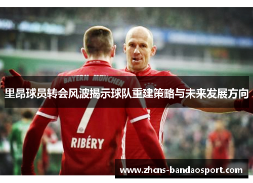里昂球员转会风波揭示球队重建策略与未来发展方向