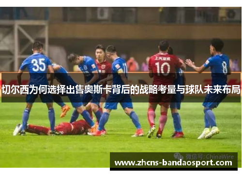 切尔西为何选择出售奥斯卡背后的战略考量与球队未来布局 切尔西为何选择出售奥斯卡背后的战略考量与球队未来布局