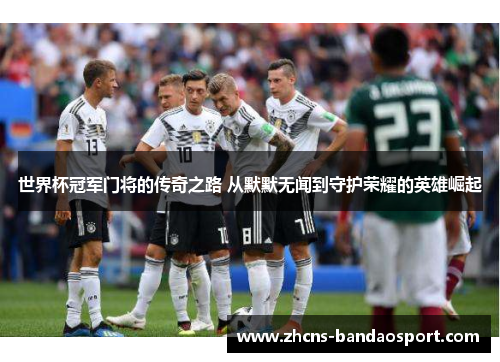世界杯冠军门将的传奇之路 从默默无闻到守护荣耀的英雄崛起 世界杯冠军门将的传奇之路 从默默无闻到守护荣耀的英雄崛起