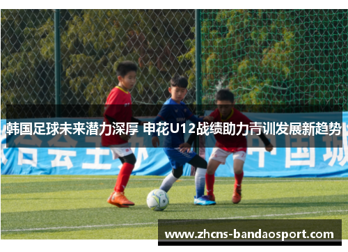 韩国足球未来潜力深厚 申花U12战绩助力青训发展新趋势