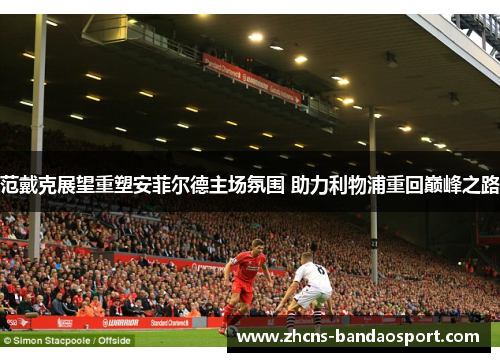 范戴克展望重塑安菲尔德主场氛围 助力利物浦重回巅峰之路