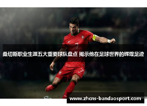 桑切斯职业生涯五大重要球队盘点 揭示他在足球世界的辉煌足迹