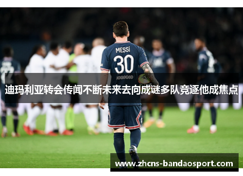 迪玛利亚转会传闻不断未来去向成谜多队竞逐他成焦点