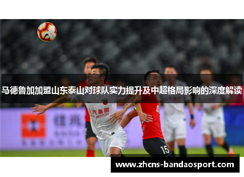 马德鲁加加盟山东泰山对球队实力提升及中超格局影响的深度解读